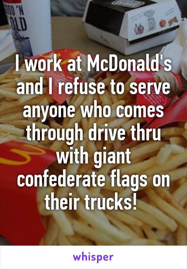 I work at McDonald's and I refuse to serve anyone who comes through drive thru with giant confederate flags on their trucks! 