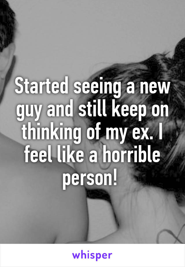 Started seeing a new guy and still keep on thinking of my ex. I feel like a horrible person! 