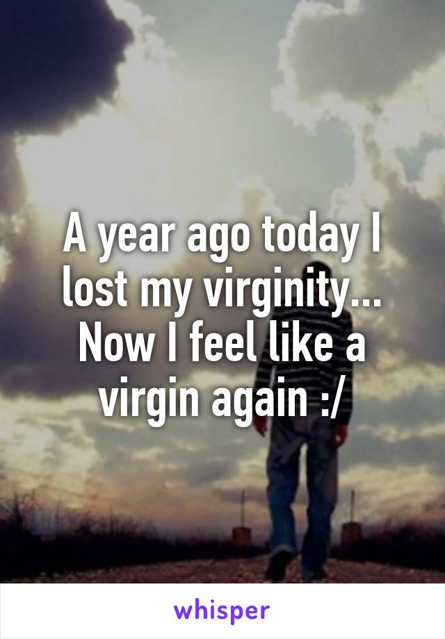 A year ago today I lost my virginity... Now I feel like a virgin again :/