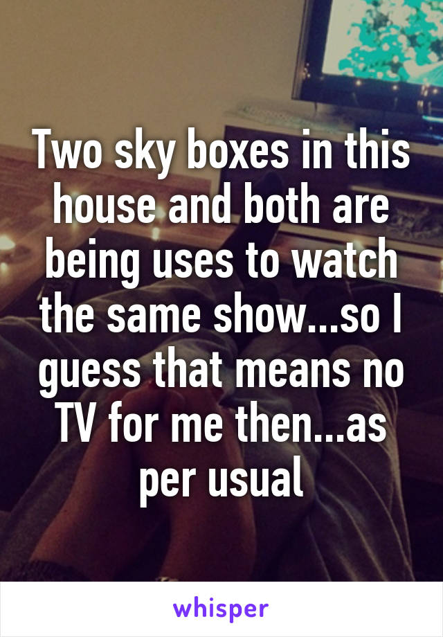 Two sky boxes in this house and both are being uses to watch the same show...so I guess that means no TV for me then...as per usual