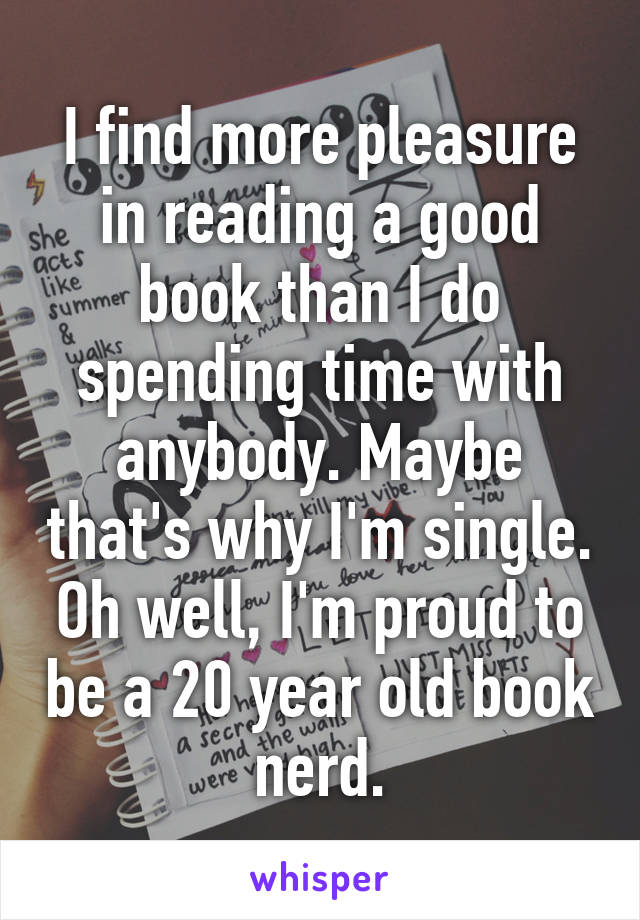 I find more pleasure in reading a good book than I do spending time with anybody. Maybe that's why I'm single. Oh well, I'm proud to be a 20 year old book nerd.