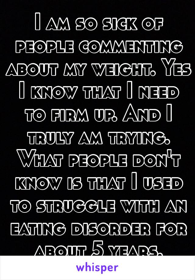 I am so sick of people commenting about my weight. Yes I know that I need to firm up. And I truly am trying. What people don't know is that I used to struggle with an eating disorder for about 5 years. 