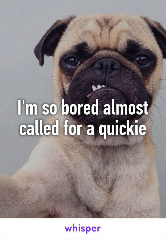 I'm so bored almost called for a quickie