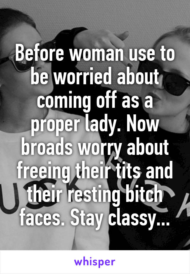 Before woman use to be worried about coming off as a proper lady. Now broads worry about freeing their tits and their resting bitch faces. Stay classy...