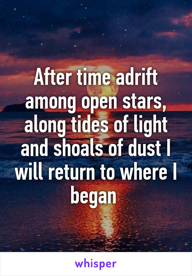 After time adrift among open stars, along tides of light and shoals of dust I will return to where I began 