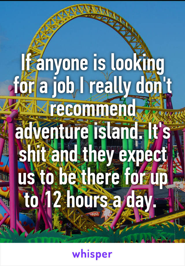 If anyone is looking for a job I really don't recommend adventure island. It's shit and they expect us to be there for up to 12 hours a day. 