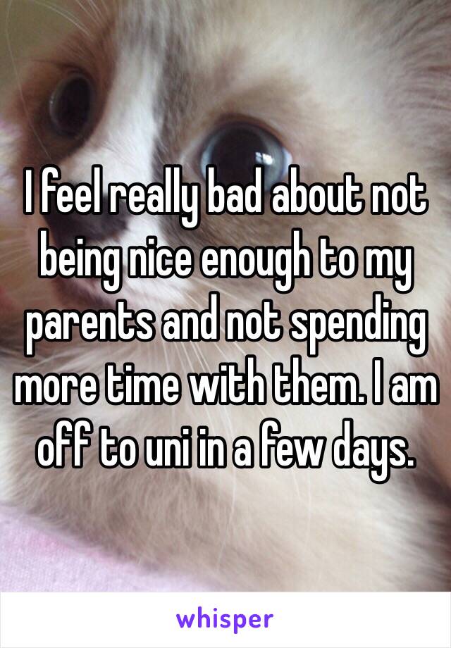 I feel really bad about not being nice enough to my parents and not spending more time with them. I am off to uni in a few days. 