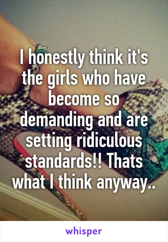 I honestly think it's the girls who have become so demanding and are setting ridiculous standards!! Thats what I think anyway..