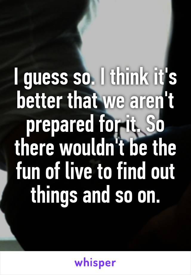 I guess so. I think it's better that we aren't prepared for it. So there wouldn't be the fun of live to find out things and so on.