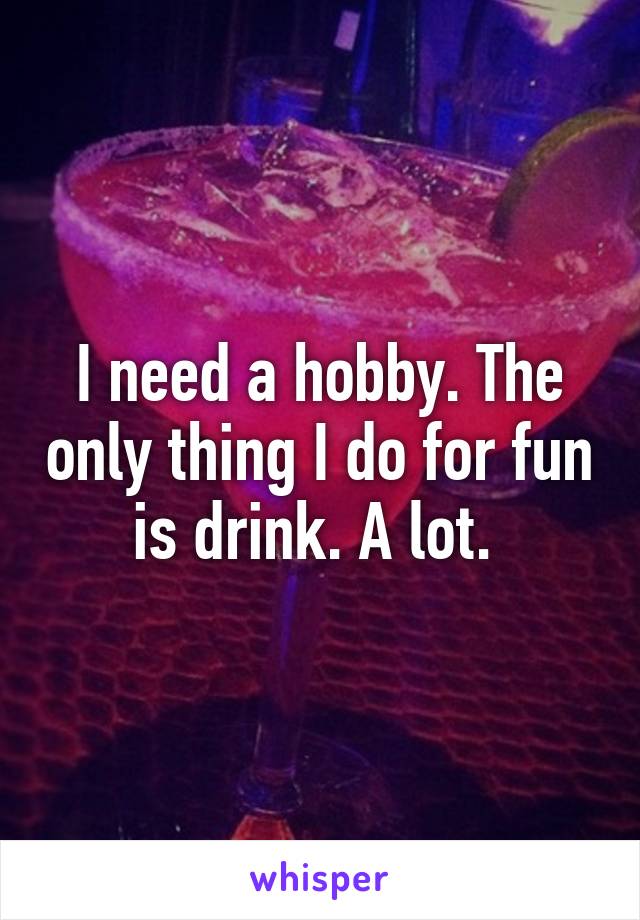 I need a hobby. The only thing I do for fun is drink. A lot. 