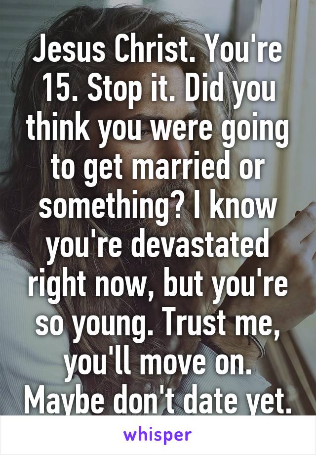 Jesus Christ. You're 15. Stop it. Did you think you were going to get married or something? I know you're devastated right now, but you're so young. Trust me, you'll move on. Maybe don't date yet.