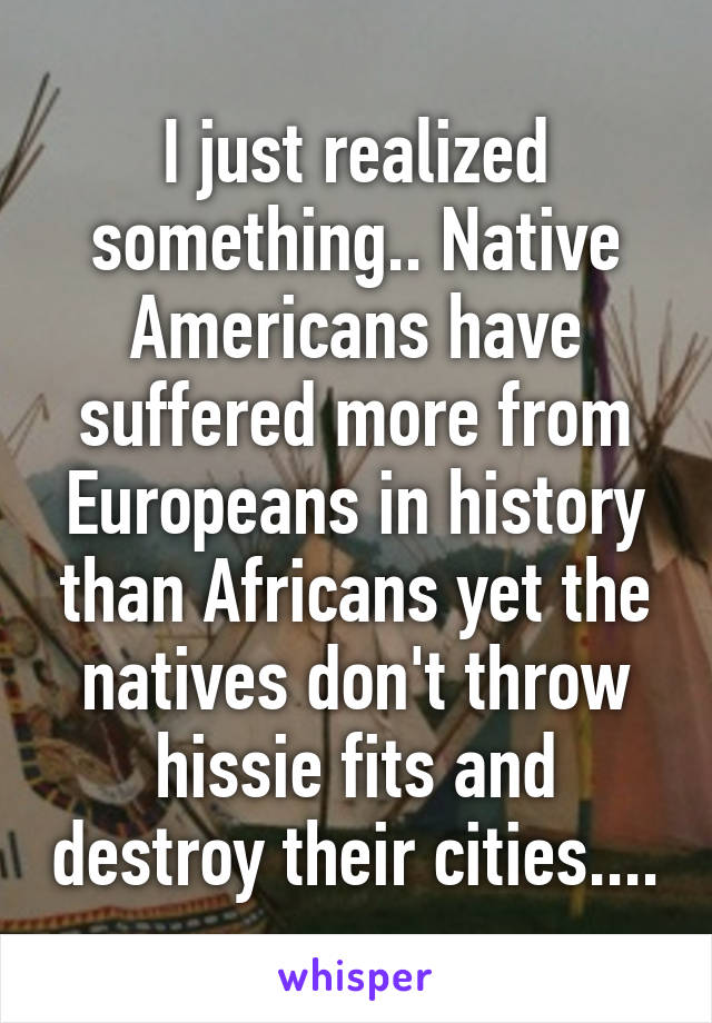 I just realized something.. Native Americans have suffered more from Europeans in history than Africans yet the natives don't throw hissie fits and destroy their cities....