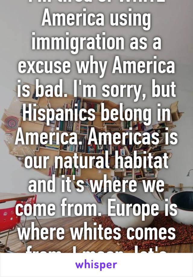 I'm tired of WHITE America using immigration as a excuse why America is bad. I'm sorry, but Hispanics belong in America. Americas is our natural habitat and it's where we come from. Europe is where whites comes from. I mean, let's cut to the facts. 