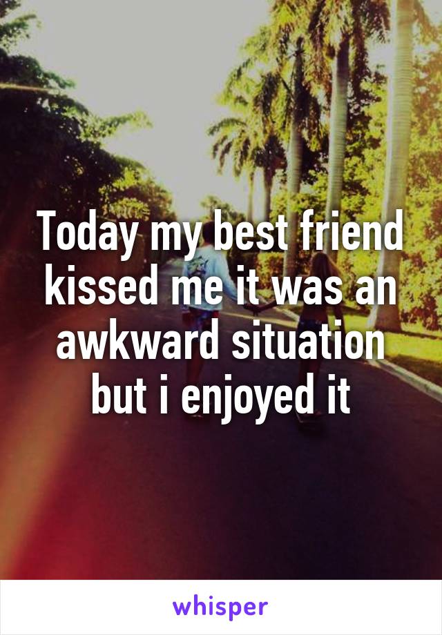 Today my best friend kissed me it was an awkward situation but i enjoyed it