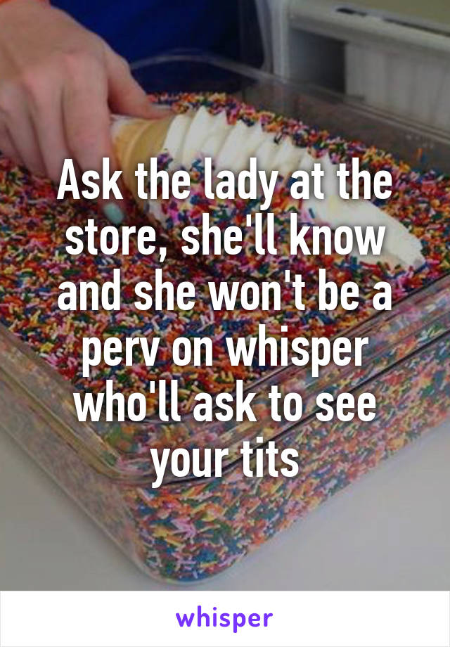 Ask the lady at the store, she'll know and she won't be a perv on whisper who'll ask to see your tits