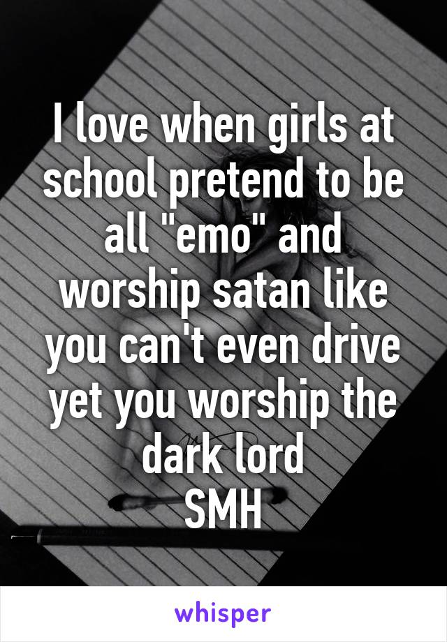 I love when girls at school pretend to be all "emo" and worship satan like you can't even drive yet you worship the dark lord
SMH