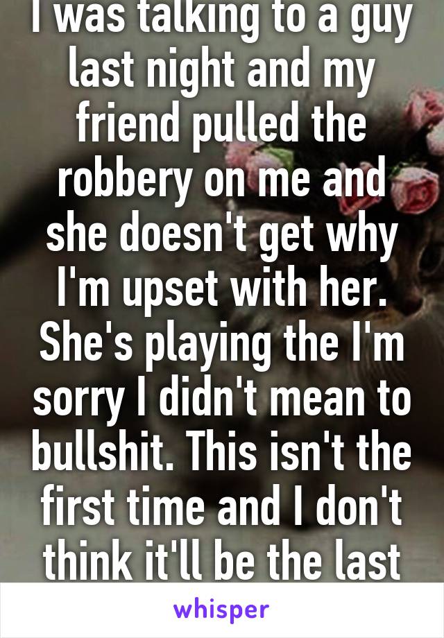 I was talking to a guy last night and my friend pulled the robbery on me and she doesn't get why I'm upset with her. She's playing the I'm sorry I didn't mean to bullshit. This isn't the first time and I don't think it'll be the last time. 