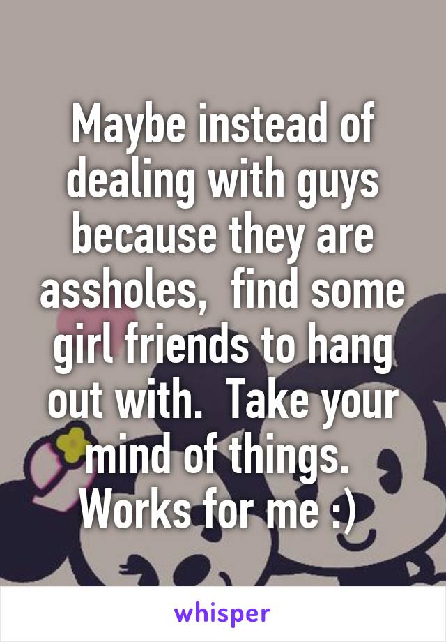 Maybe instead of dealing with guys because they are assholes,  find some girl friends to hang out with.  Take your mind of things.  Works for me :) 