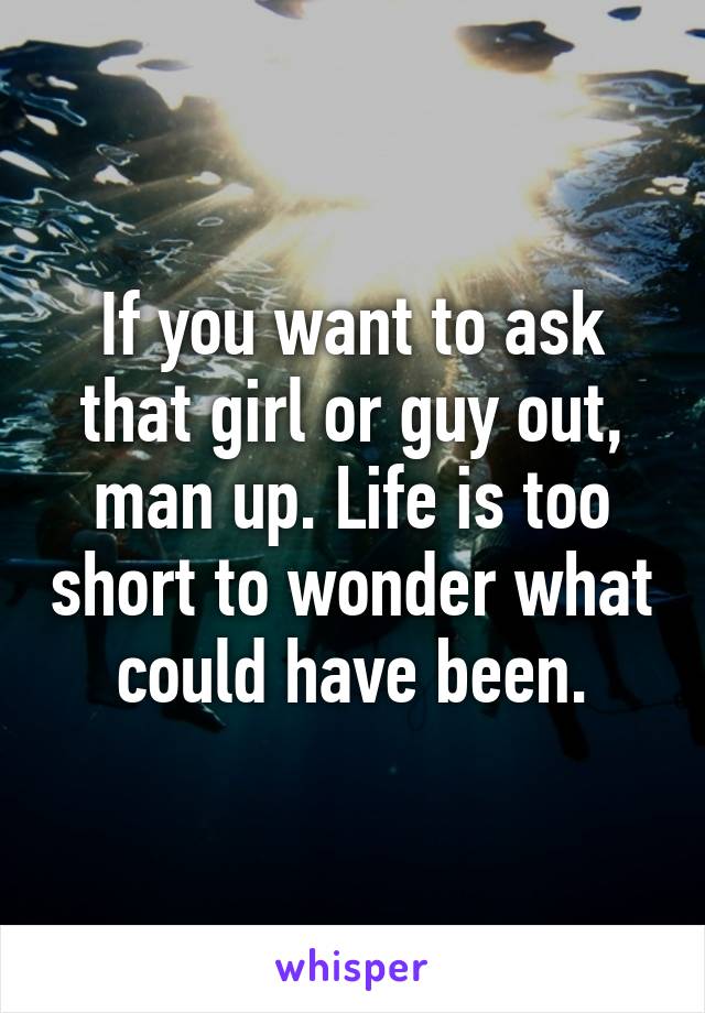 If you want to ask that girl or guy out, man up. Life is too short to wonder what could have been.