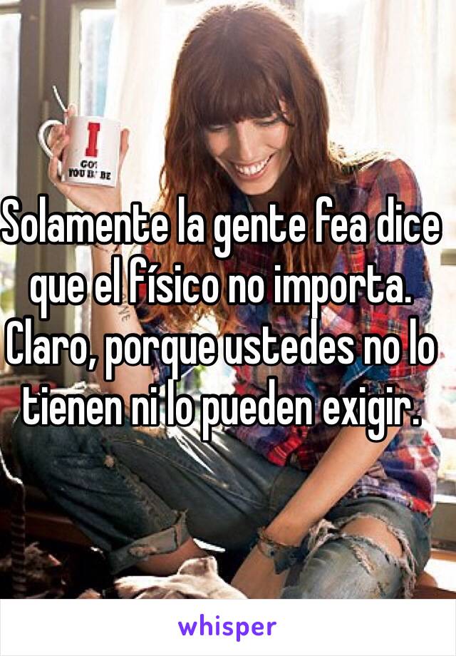 Solamente la gente fea dice que el físico no importa. Claro, porque ustedes no lo tienen ni lo pueden exigir.