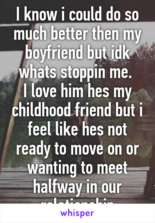 I know i could do so much better then my boyfriend but idk whats stoppin me. 
I love him hes my childhood friend but i feel like hes not ready to move on or wanting to meet halfway in our relationship