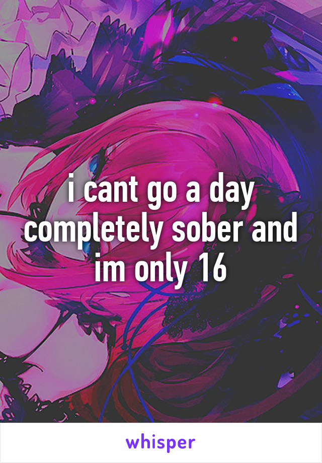 i cant go a day completely sober and im only 16