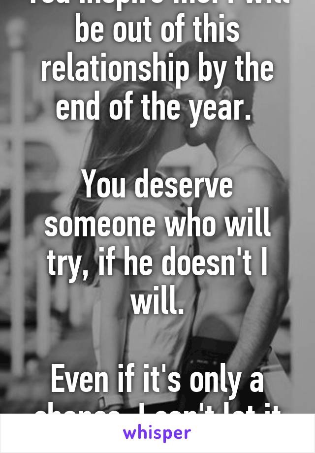 You inspire me. I will be out of this relationship by the end of the year. 

You deserve someone who will try, if he doesn't I will.

Even if it's only a chance, I can't let it pass.