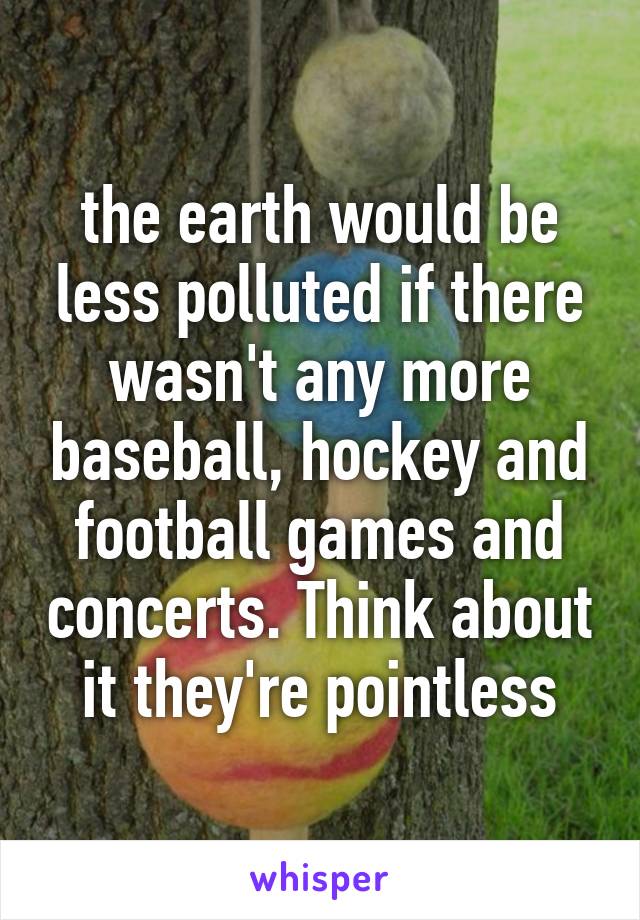 the earth would be less polluted if there wasn't any more baseball, hockey and football games and concerts. Think about it they're pointless