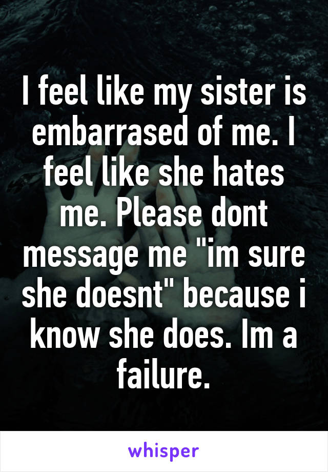 I feel like my sister is embarrased of me. I feel like she hates me. Please dont message me "im sure she doesnt" because i know she does. Im a failure.