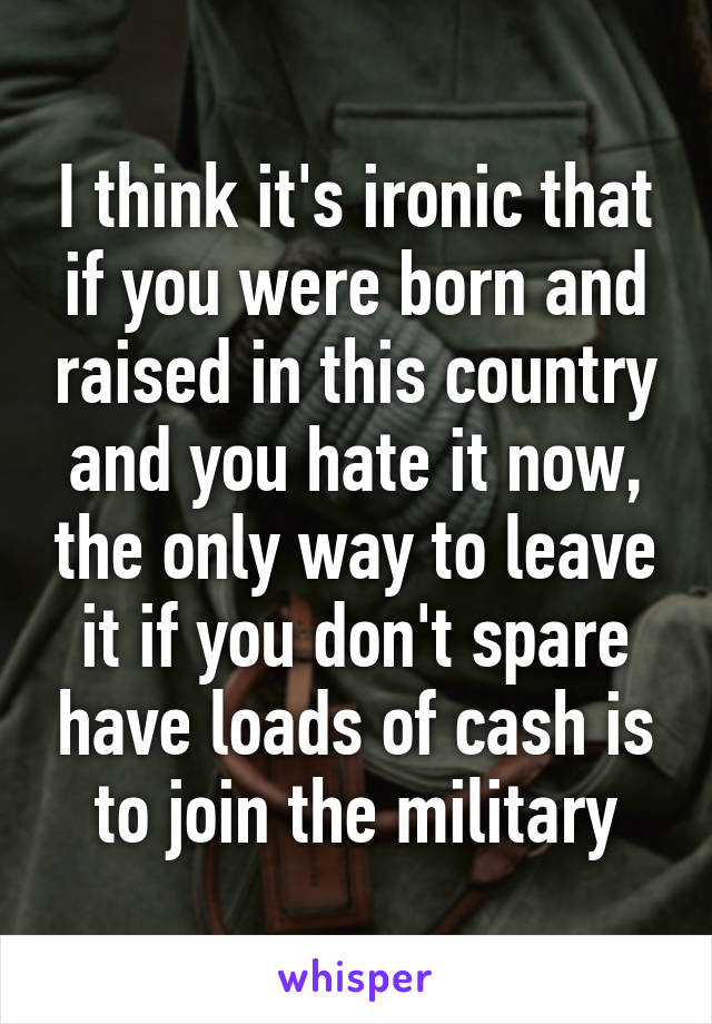 I think it's ironic that if you were born and raised in this country and you hate it now, the only way to leave it if you don't spare have loads of cash is to join the military