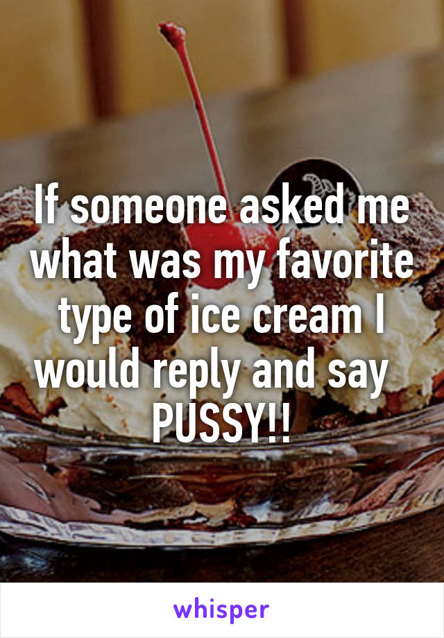 If someone asked me what was my favorite type of ice cream I would reply and say   PUSSY!!