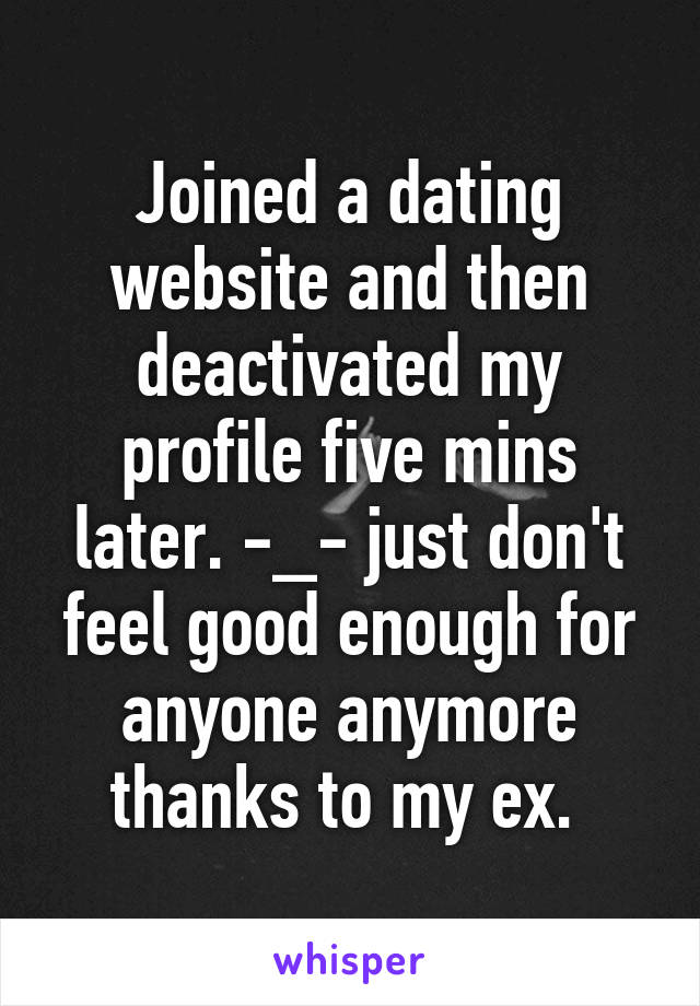 Joined a dating website and then deactivated my profile five mins later. -_- just don't feel good enough for anyone anymore thanks to my ex. 