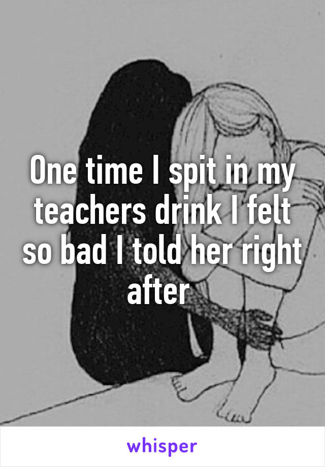 One time I spit in my teachers drink I felt so bad I told her right after 