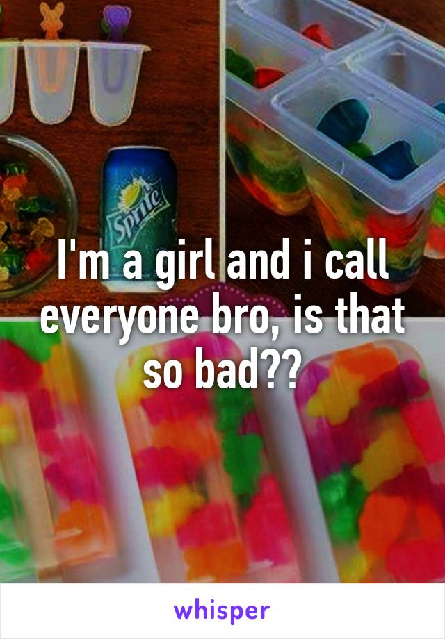 I'm a girl and i call everyone bro, is that so bad??