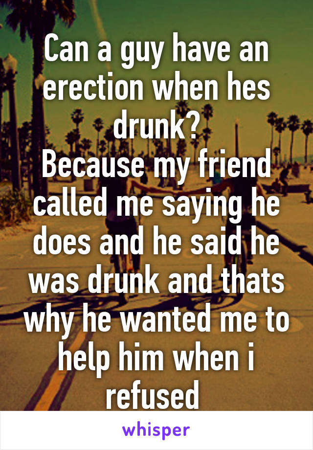 Can a guy have an erection when hes drunk?
Because my friend called me saying he does and he said he was drunk and thats why he wanted me to help him when i refused 