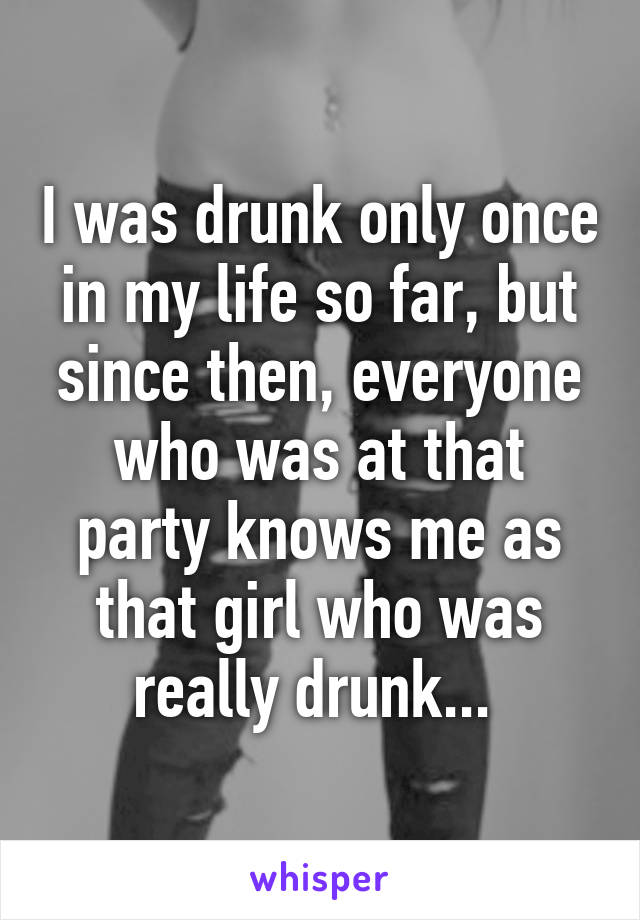 I was drunk only once in my life so far, but since then, everyone who was at that party knows me as that girl who was really drunk... 