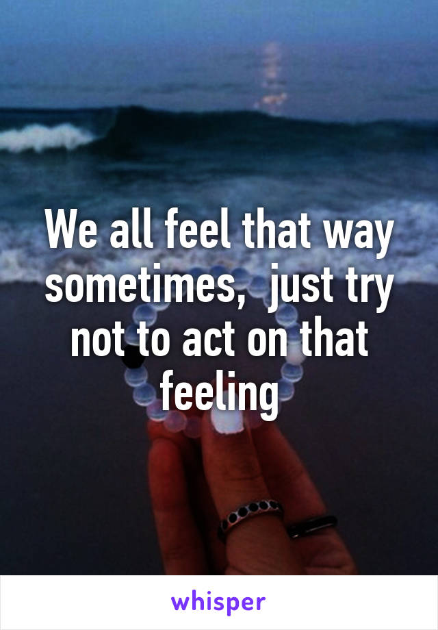 We all feel that way sometimes,  just try not to act on that feeling