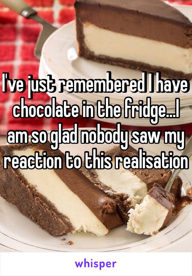 I've just remembered I have chocolate in the fridge...I am so glad nobody saw my reaction to this realisation