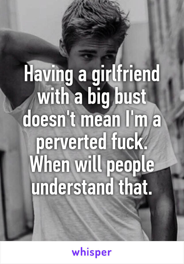 Having a girlfriend with a big bust doesn't mean I'm a perverted fuck.
When will people understand that.