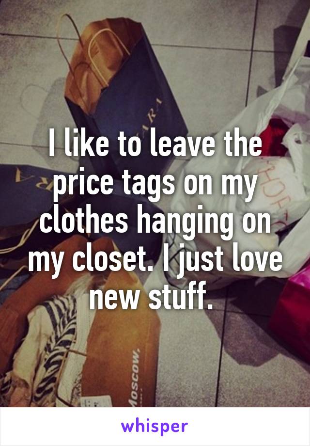 I like to leave the price tags on my clothes hanging on my closet. I just love new stuff. 