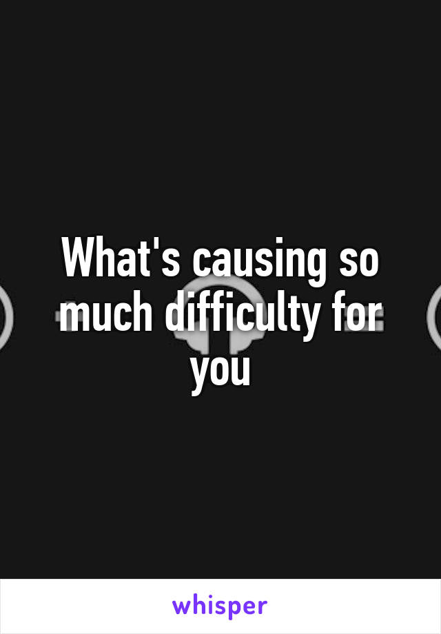 What's causing so much difficulty for you