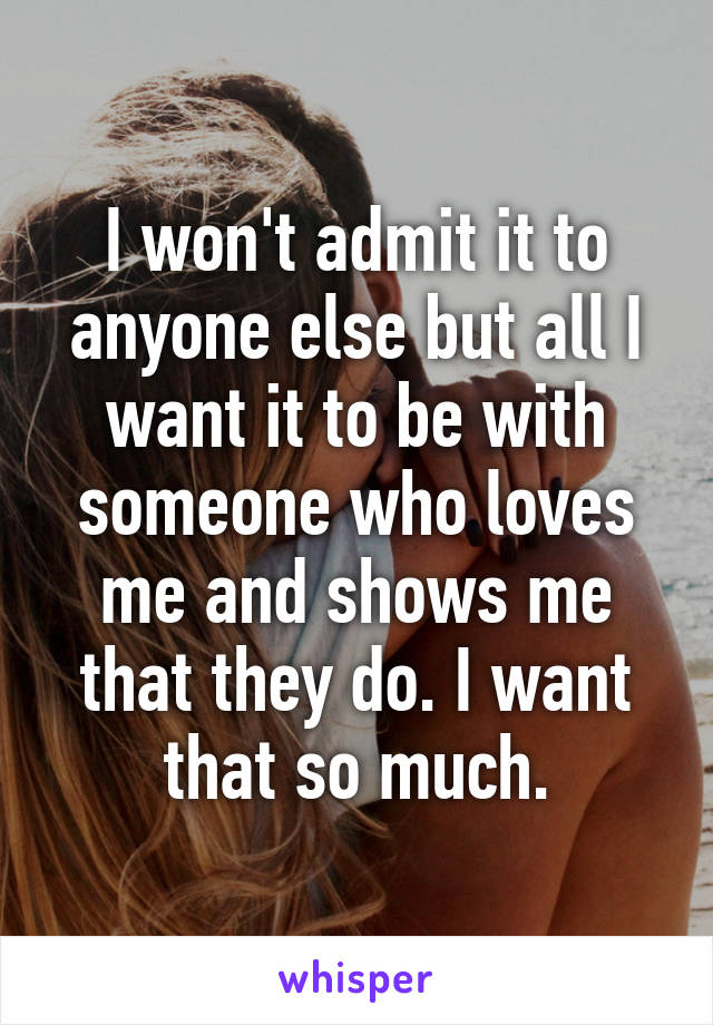 I won't admit it to anyone else but all I want it to be with someone who loves me and shows me that they do. I want that so much.