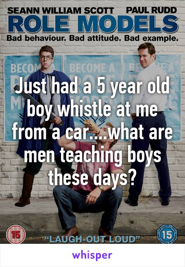 Just had a 5 year old boy whistle at me from a car....what are men teaching boys these days?