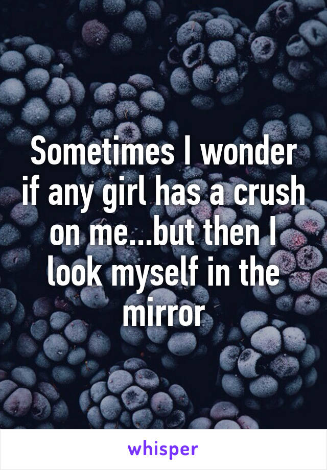 Sometimes I wonder if any girl has a crush on me...but then I look myself in the mirror