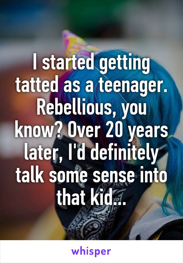 I started getting tatted as a teenager. Rebellious, you know? Over 20 years later, I'd definitely talk some sense into that kid...