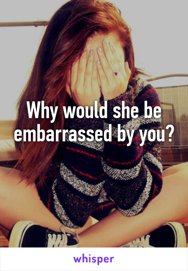 Why would she be embarrassed by you? 