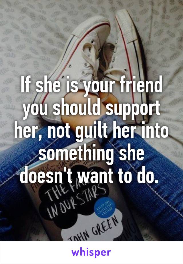 If she is your friend you should support her, not guilt her into something she doesn't want to do. 