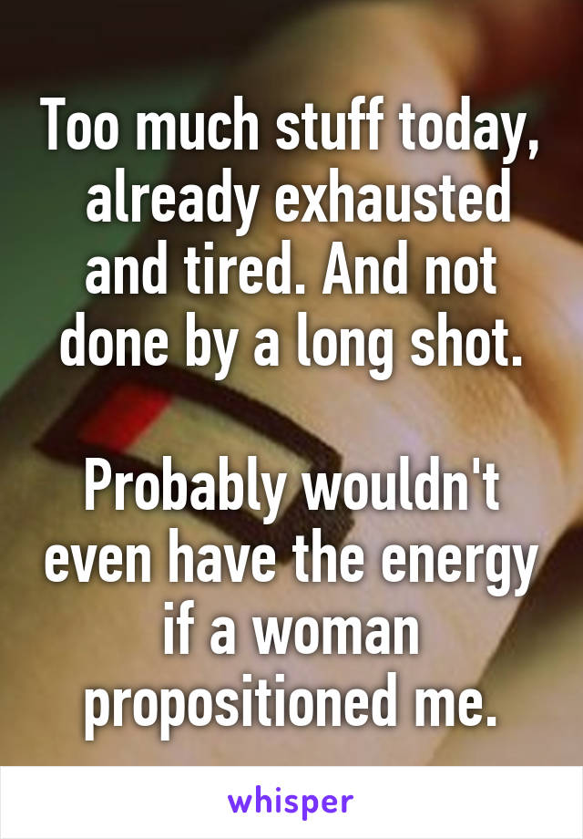 Too much stuff today,  already exhausted and tired. And not done by a long shot.

Probably wouldn't even have the energy if a woman propositioned me.