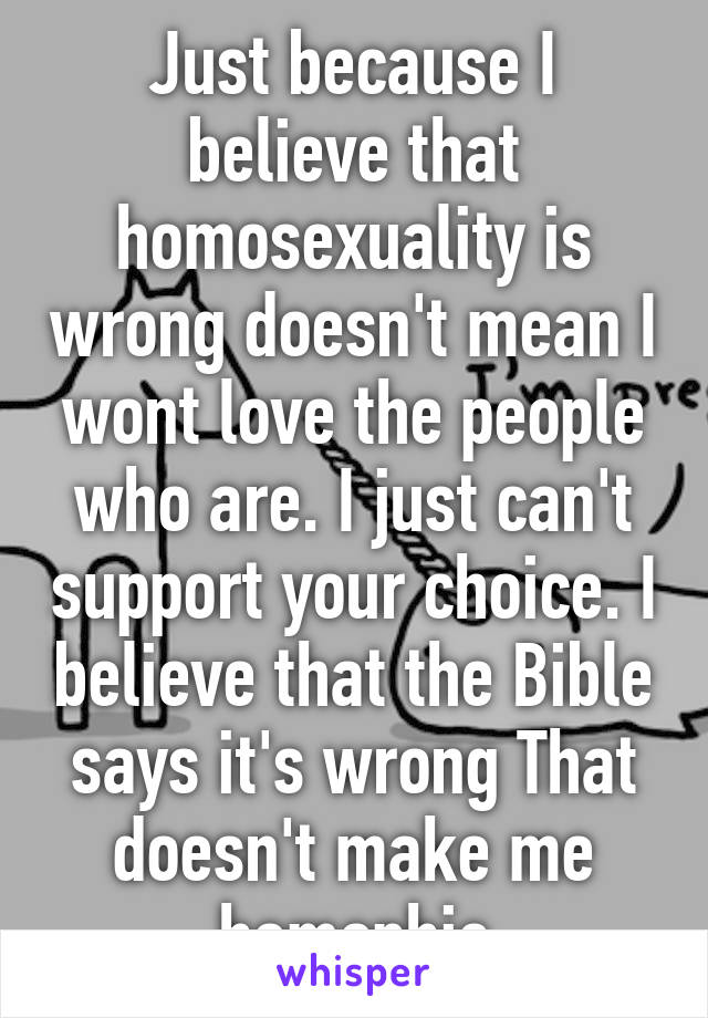 Just because I believe that homosexuality is wrong doesn't mean I wont love the people who are. I just can't support your choice. I believe that the Bible says it's wrong That doesn't make me homophic