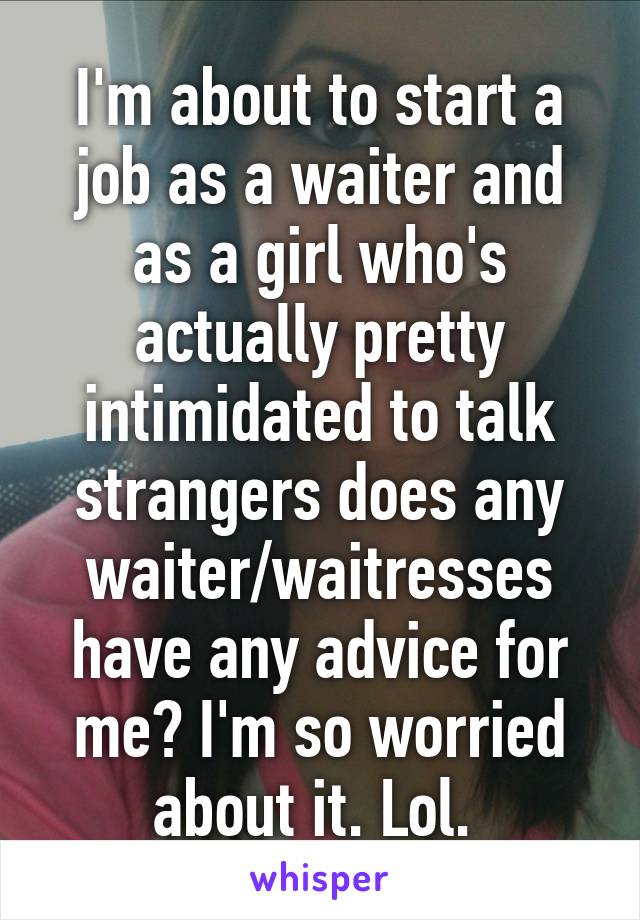 I'm about to start a job as a waiter and as a girl who's actually pretty intimidated to talk strangers does any waiter/waitresses have any advice for me? I'm so worried about it. Lol. 